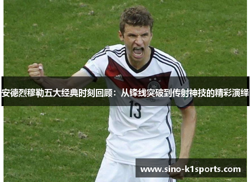 安德烈穆勒五大经典时刻回顾：从锋线突破到传射神技的精彩演绎