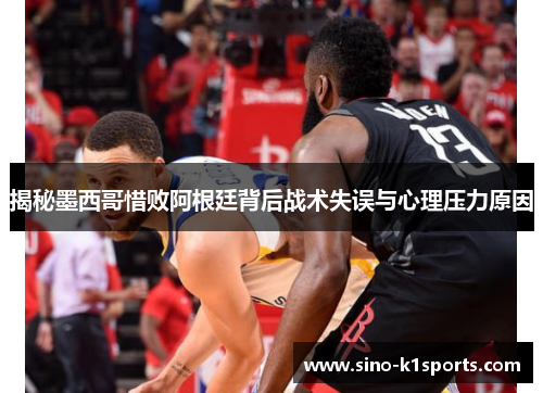 揭秘墨西哥惜败阿根廷背后战术失误与心理压力原因