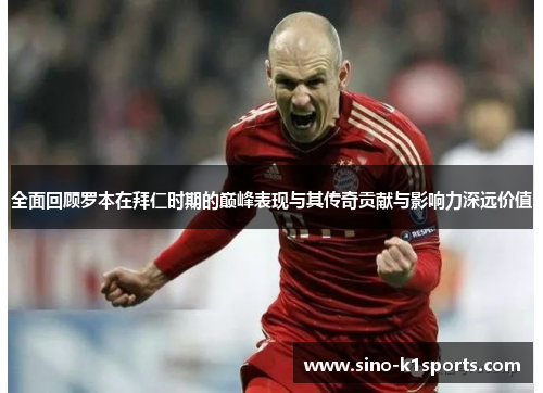 全面回顾罗本在拜仁时期的巅峰表现与其传奇贡献与影响力深远价值