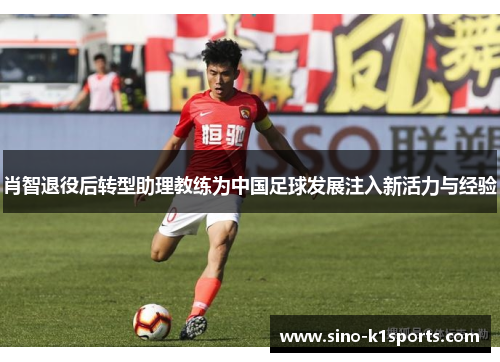 肖智退役后转型助理教练为中国足球发展注入新活力与经验