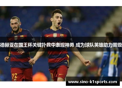 德赫亚在国王杯关键扑救中表现神勇 成为球队英雄助力晋级